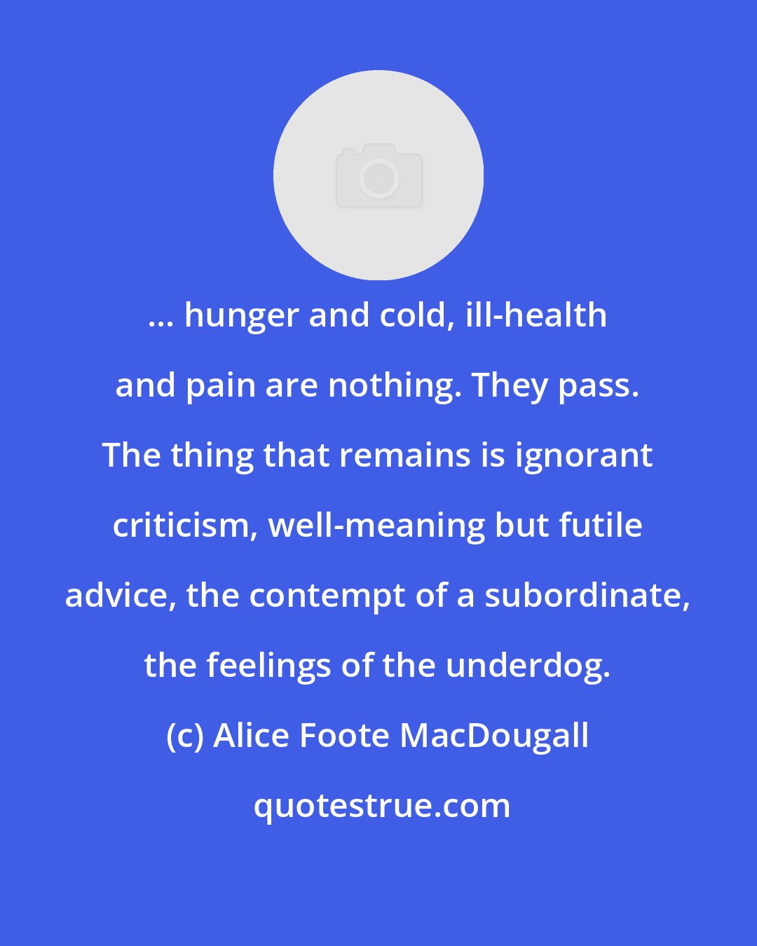 Alice Foote MacDougall: ... hunger and cold, ill-health and pain are nothing. They pass. The thing that remains is ignorant criticism, well-meaning but futile advice, the contempt of a subordinate, the feelings of the underdog.