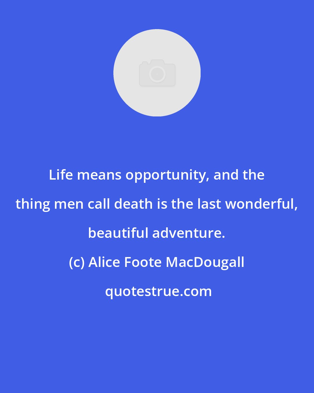 Alice Foote MacDougall: Life means opportunity, and the thing men call death is the last wonderful, beautiful adventure.