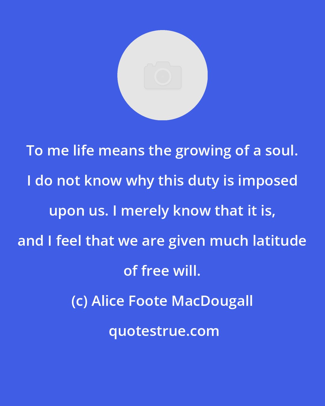 Alice Foote MacDougall: To me life means the growing of a soul. I do not know why this duty is imposed upon us. I merely know that it is, and I feel that we are given much latitude of free will.