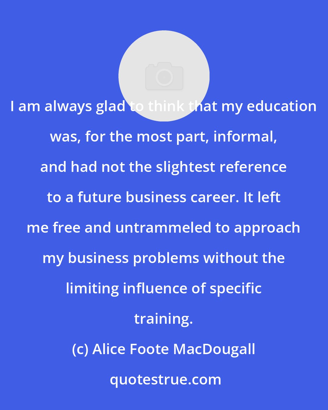 Alice Foote MacDougall: I am always glad to think that my education was, for the most part, informal, and had not the slightest reference to a future business career. It left me free and untrammeled to approach my business problems without the limiting influence of specific training.