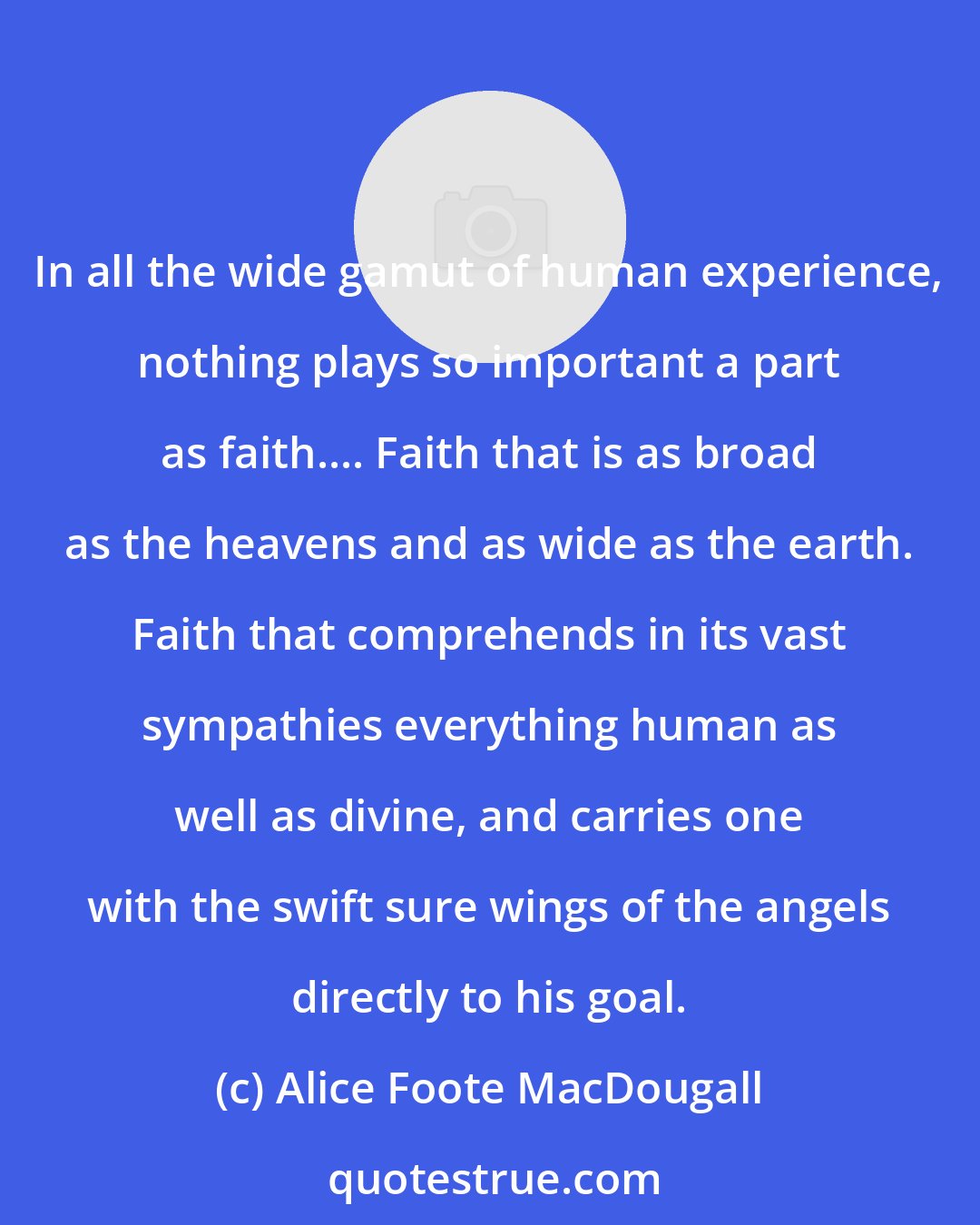 Alice Foote MacDougall: In all the wide gamut of human experience, nothing plays so important a part as faith.... Faith that is as broad as the heavens and as wide as the earth. Faith that comprehends in its vast sympathies everything human as well as divine, and carries one with the swift sure wings of the angels directly to his goal.
