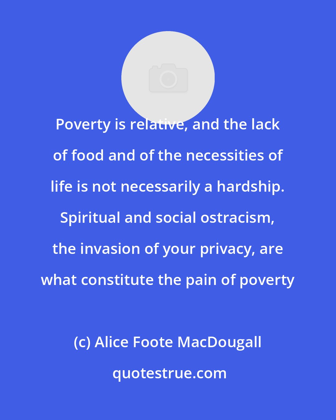 Alice Foote MacDougall: Poverty is relative, and the lack of food and of the necessities of life is not necessarily a hardship. Spiritual and social ostracism, the invasion of your privacy, are what constitute the pain of poverty