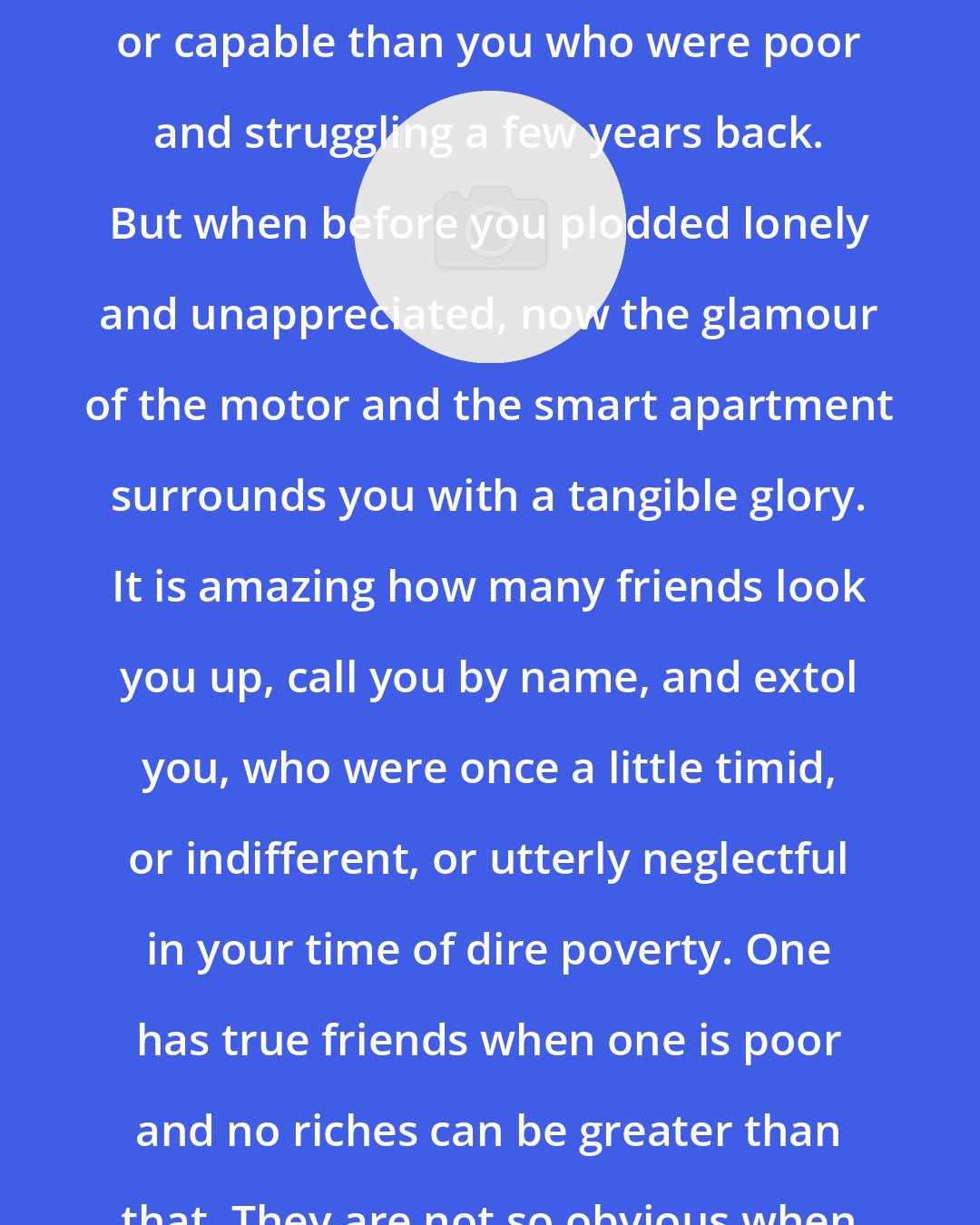 Alice Foote MacDougall: You the rich are no whit more attractive or capable than you who were poor and struggling a few years back. But when before you plodded lonely and unappreciated, now the glamour of the motor and the smart apartment surrounds you with a tangible glory. It is amazing how many friends look you up, call you by name, and extol you, who were once a little timid, or indifferent, or utterly neglectful in your time of dire poverty. One has true friends when one is poor and no riches can be greater than that. They are not so obvious when one is rich.
