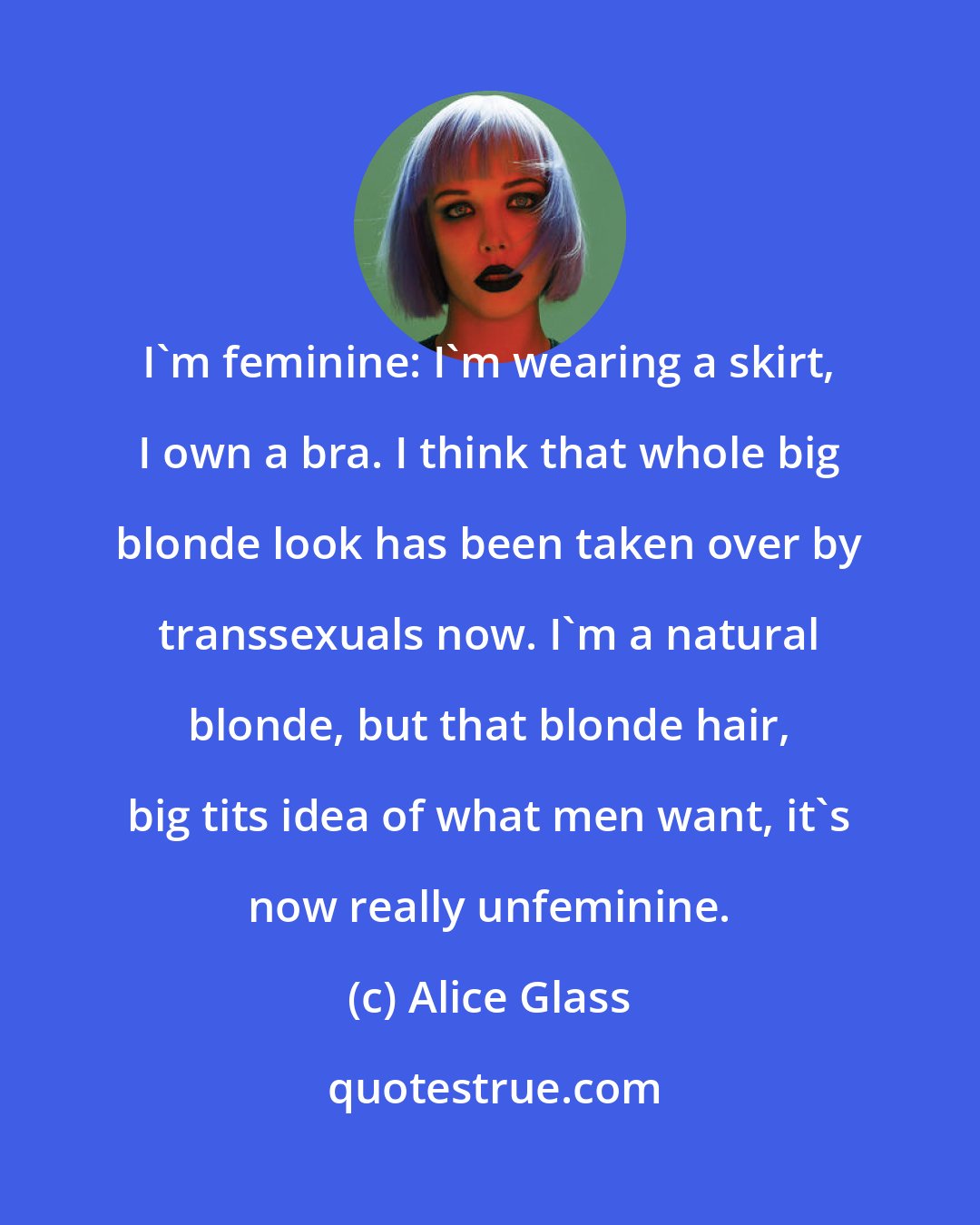 Alice Glass: I'm feminine: I'm wearing a skirt, I own a bra. I think that whole big blonde look has been taken over by transsexuals now. I'm a natural blonde, but that blonde hair, big tits idea of what men want, it's now really unfeminine.