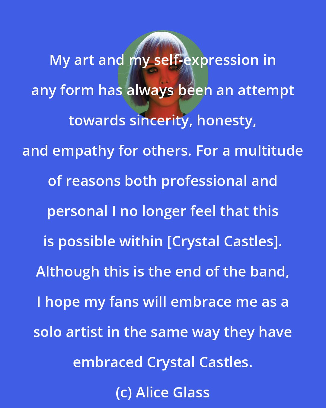 Alice Glass: My art and my self-expression in any form has always been an attempt towards sincerity, honesty, and empathy for others. For a multitude of reasons both professional and personal I no longer feel that this is possible within [Crystal Castles]. Although this is the end of the band, I hope my fans will embrace me as a solo artist in the same way they have embraced Crystal Castles.