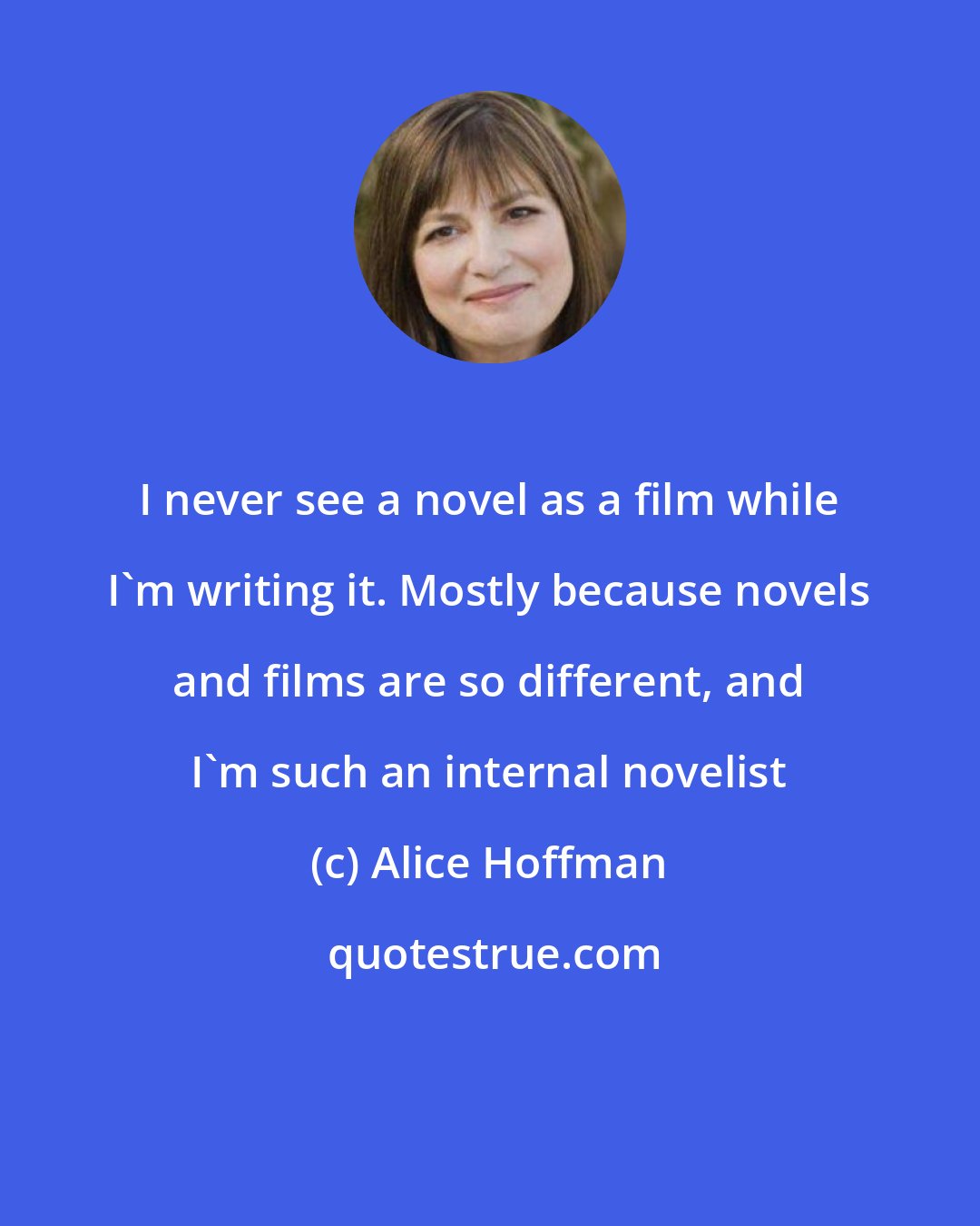 Alice Hoffman: I never see a novel as a film while I'm writing it. Mostly because novels and films are so different, and I'm such an internal novelist