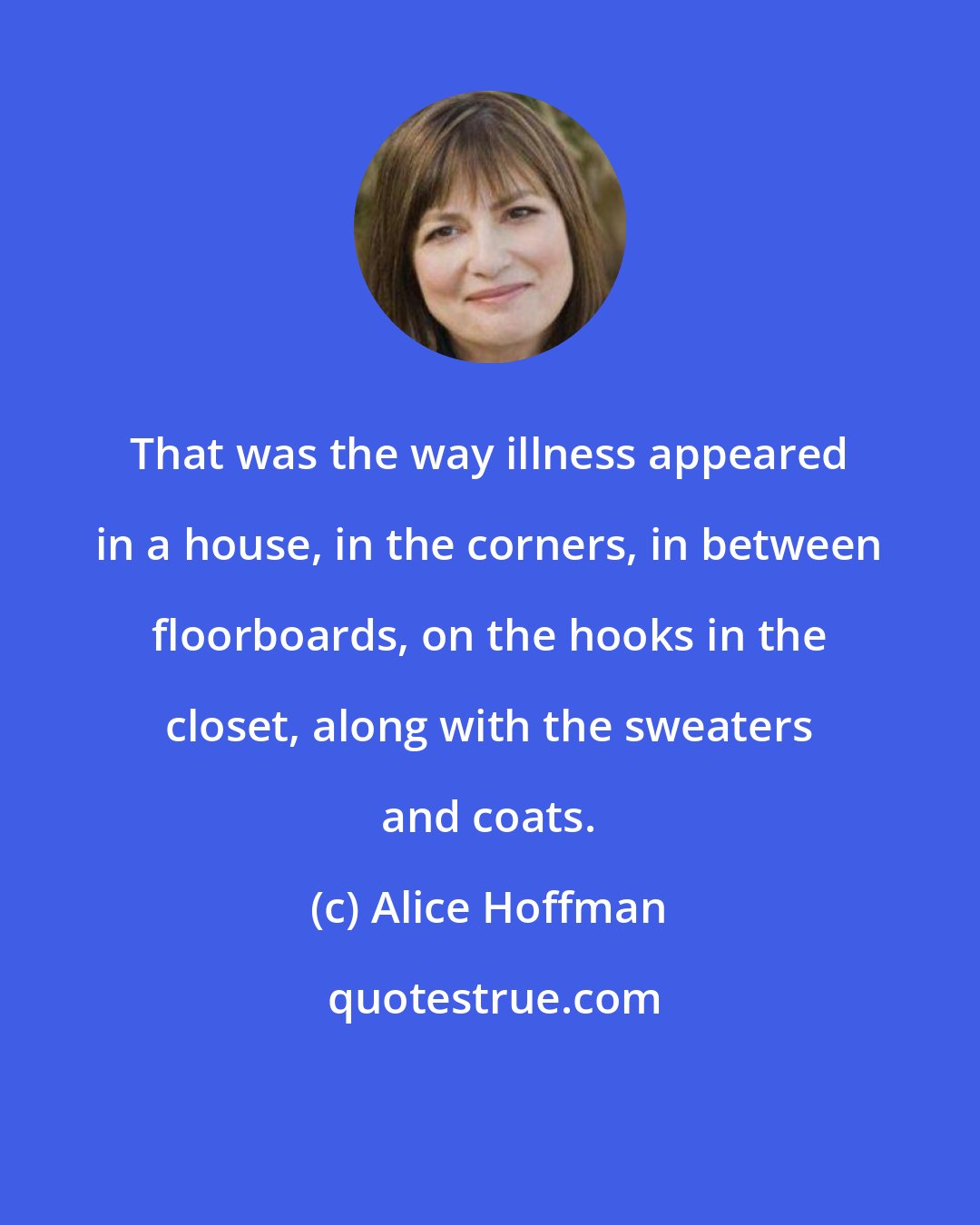 Alice Hoffman: That was the way illness appeared in a house, in the corners, in between floorboards, on the hooks in the closet, along with the sweaters and coats.