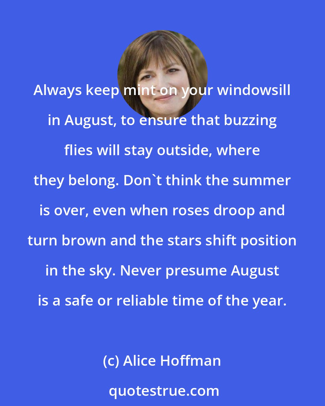 Alice Hoffman: Always keep mint on your windowsill in August, to ensure that buzzing flies will stay outside, where they belong. Don't think the summer is over, even when roses droop and turn brown and the stars shift position in the sky. Never presume August is a safe or reliable time of the year.