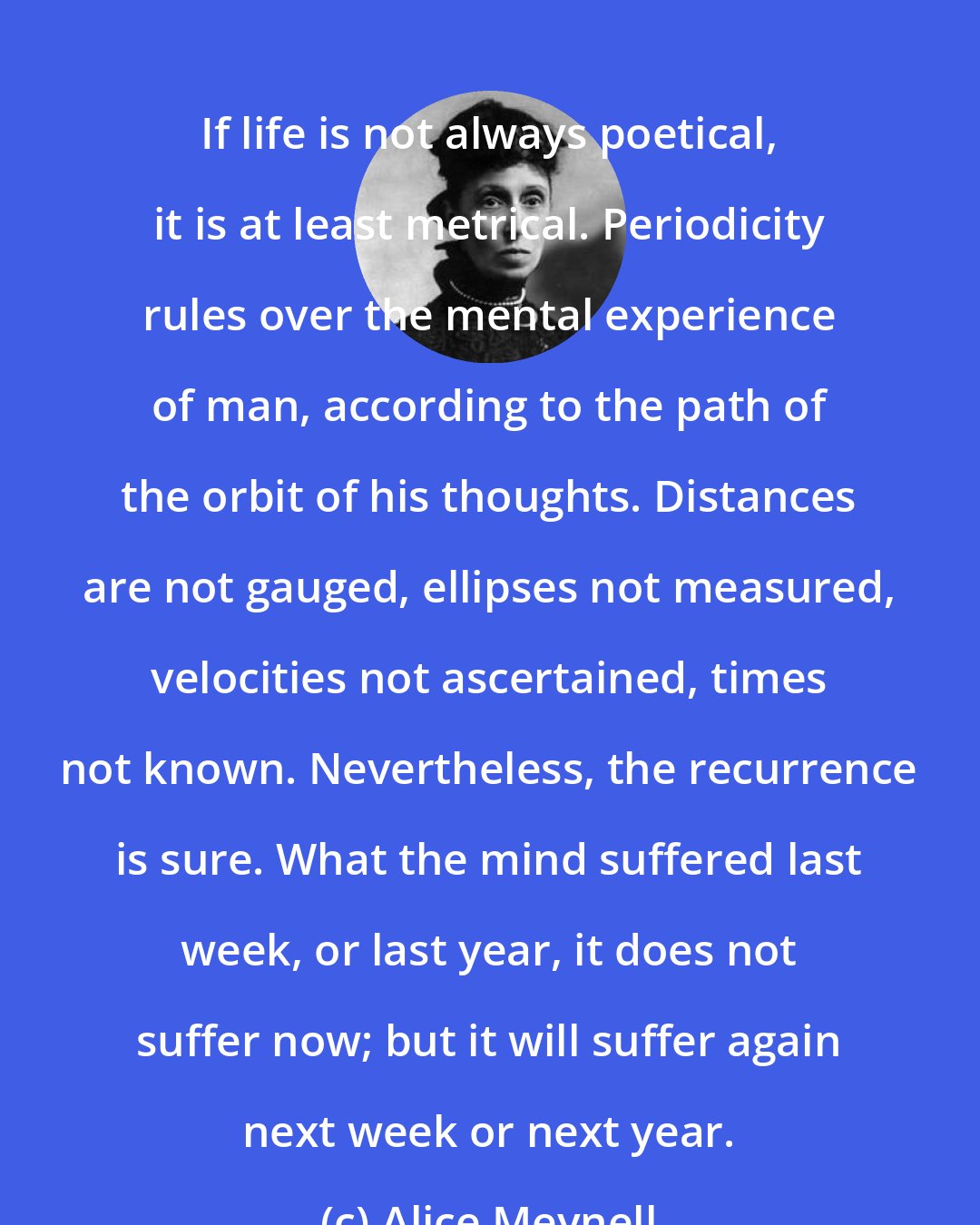 Alice Meynell: If life is not always poetical, it is at least metrical. Periodicity rules over the mental experience of man, according to the path of the orbit of his thoughts. Distances are not gauged, ellipses not measured, velocities not ascertained, times not known. Nevertheless, the recurrence is sure. What the mind suffered last week, or last year, it does not suffer now; but it will suffer again next week or next year.