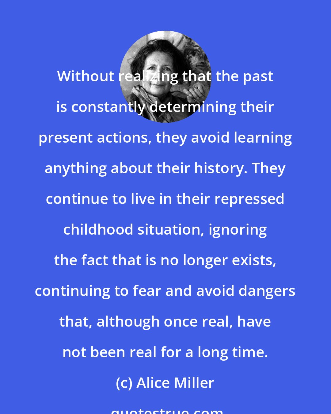 Alice Miller: Without realizing that the past is constantly determining their present actions, they avoid learning anything about their history. They continue to live in their repressed childhood situation, ignoring the fact that is no longer exists, continuing to fear and avoid dangers that, although once real, have not been real for a long time.