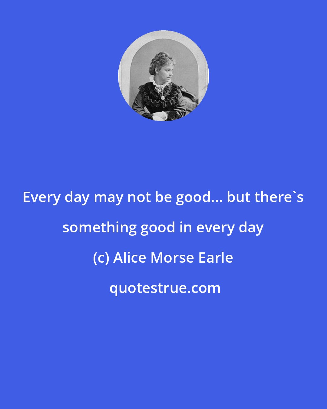 Alice Morse Earle: Every day may not be good... but there's something good in every day