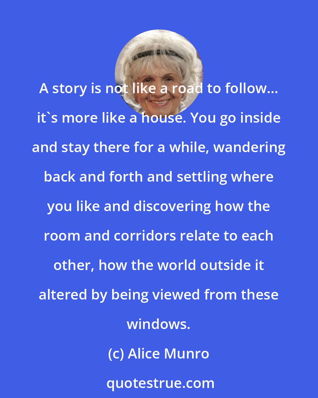 Alice Munro: A story is not like a road to follow... it's more like a house. You go inside and stay there for a while, wandering back and forth and settling where you like and discovering how the room and corridors relate to each other, how the world outside it altered by being viewed from these windows.
