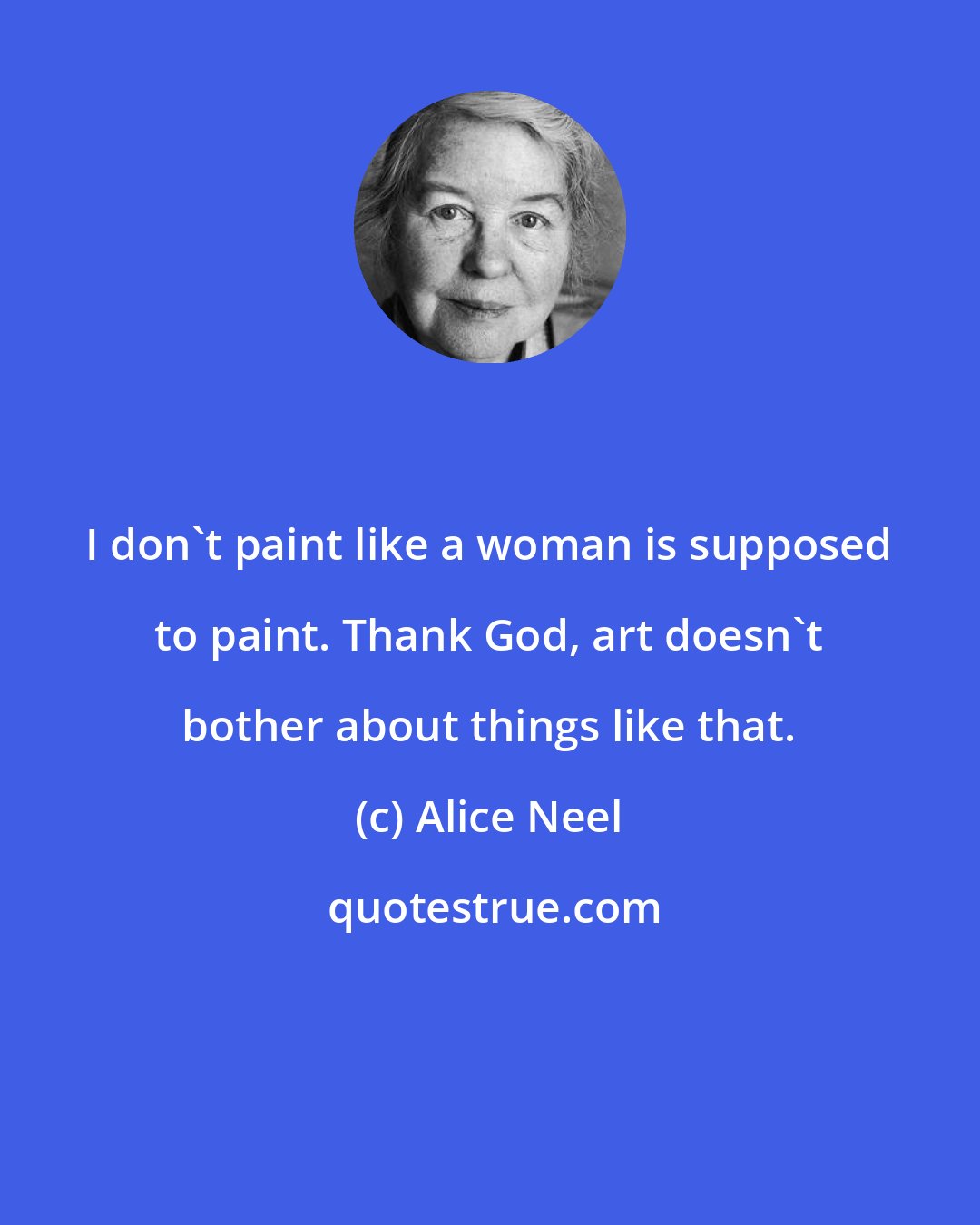 Alice Neel: I don't paint like a woman is supposed to paint. Thank God, art doesn't bother about things like that.