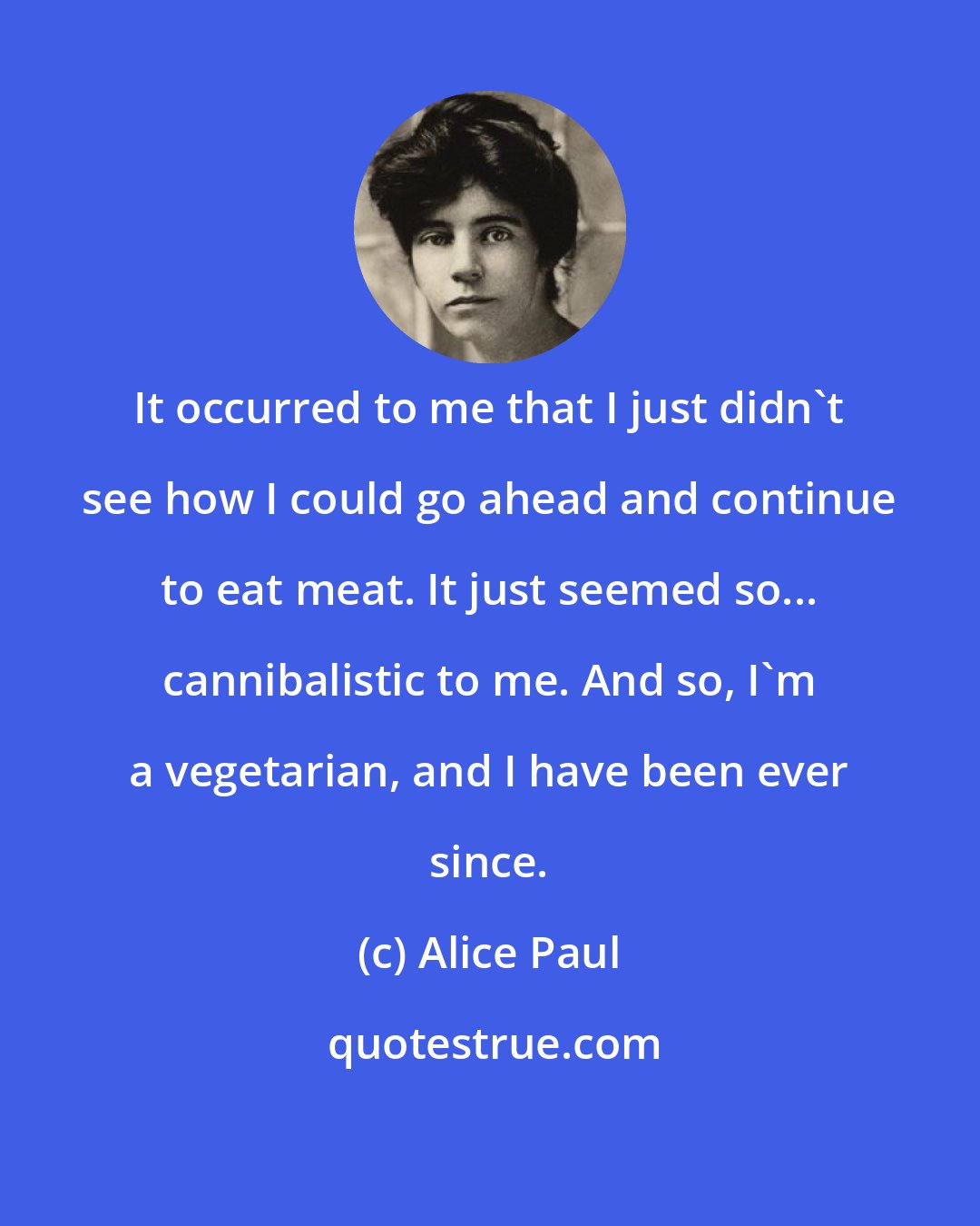 Alice Paul: It occurred to me that I just didn't see how I could go ahead and continue to eat meat. It just seemed so... cannibalistic to me. And so, I'm a vegetarian, and I have been ever since.
