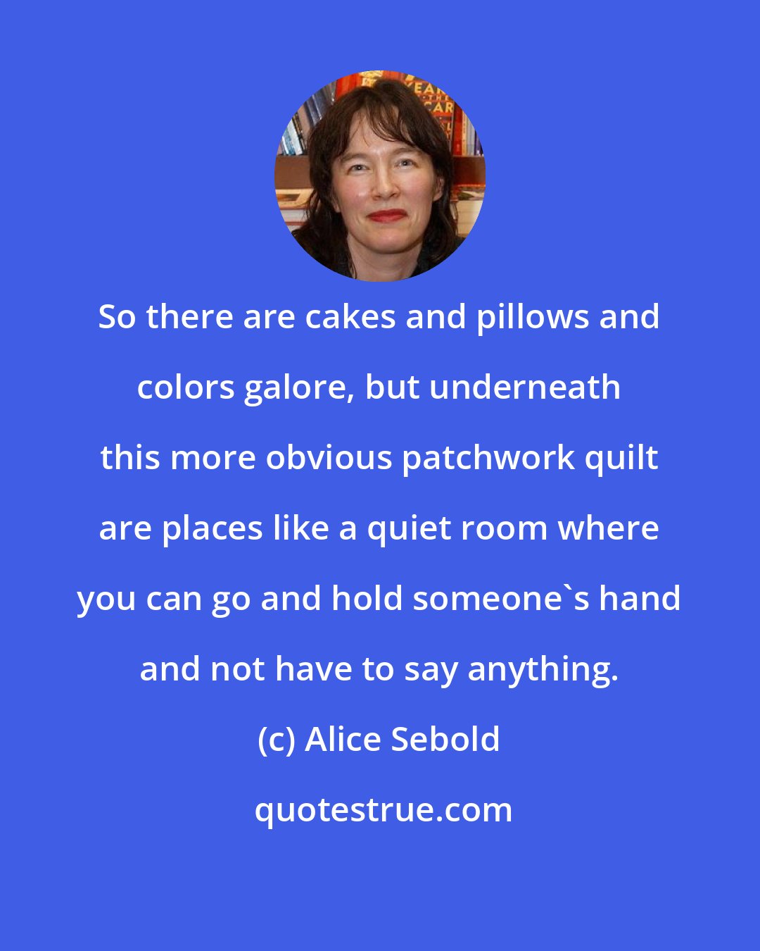 Alice Sebold: So there are cakes and pillows and colors galore, but underneath this more obvious patchwork quilt are places like a quiet room where you can go and hold someone's hand and not have to say anything.