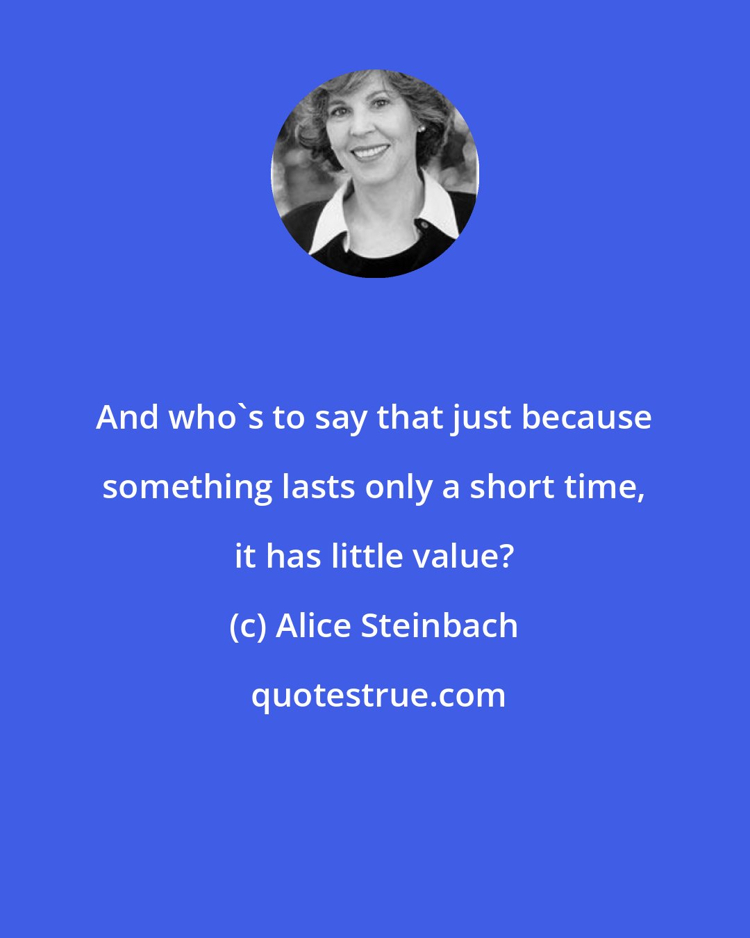 Alice Steinbach: And who's to say that just because something lasts only a short time, it has little value?