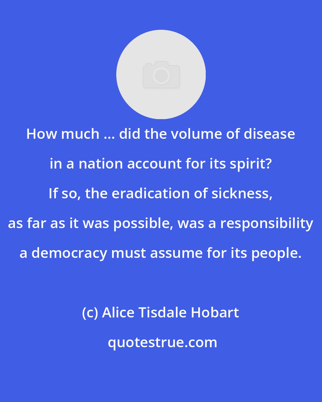Alice Tisdale Hobart: How much ... did the volume of disease in a nation account for its spirit? If so, the eradication of sickness, as far as it was possible, was a responsibility a democracy must assume for its people.