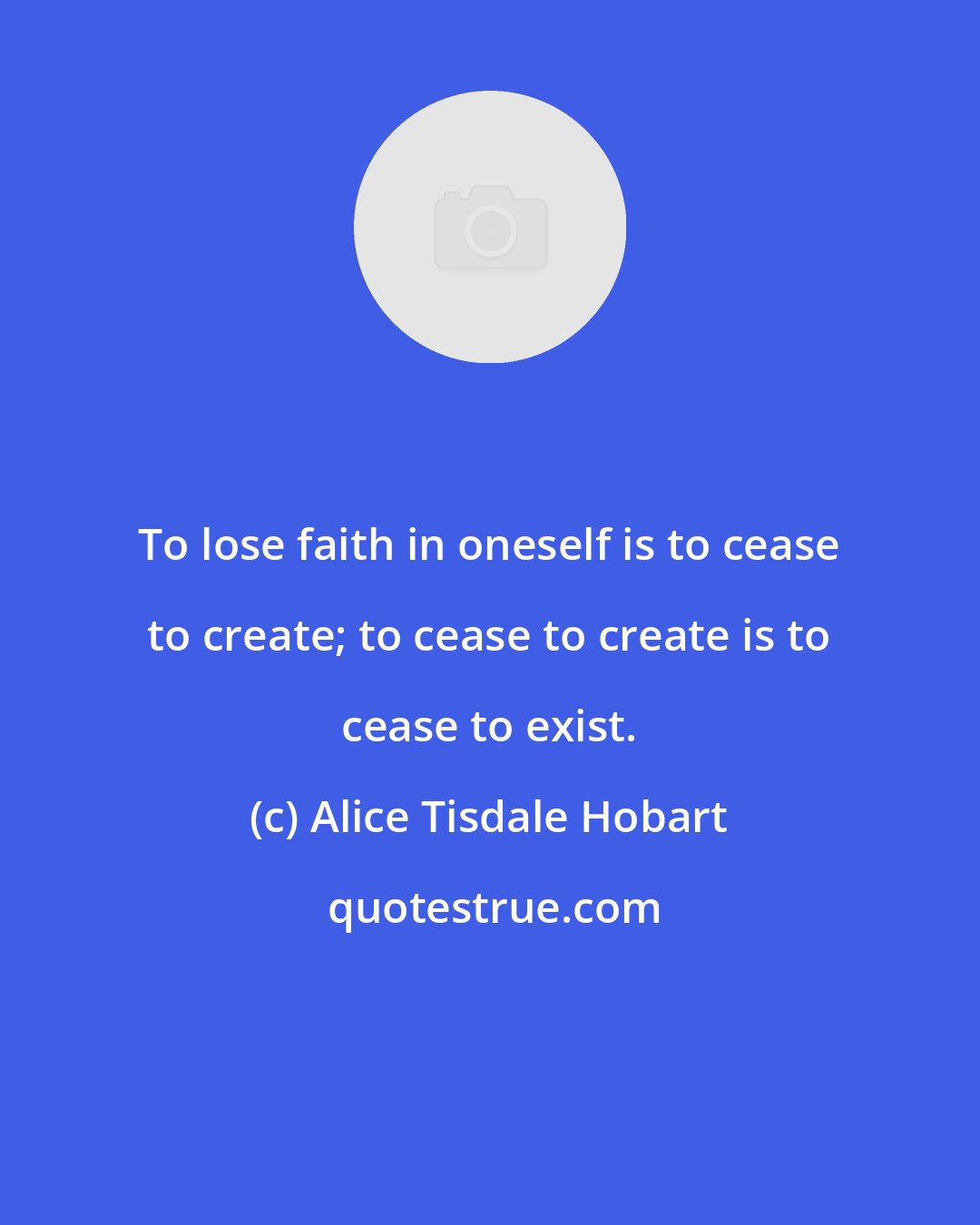 Alice Tisdale Hobart: To lose faith in oneself is to cease to create; to cease to create is to cease to exist.