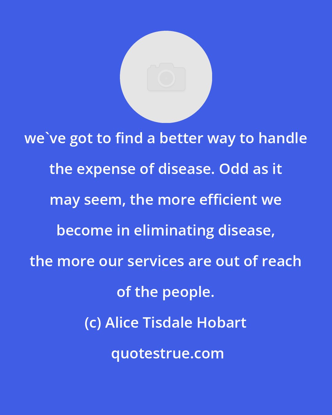 Alice Tisdale Hobart: we've got to find a better way to handle the expense of disease. Odd as it may seem, the more efficient we become in eliminating disease, the more our services are out of reach of the people.