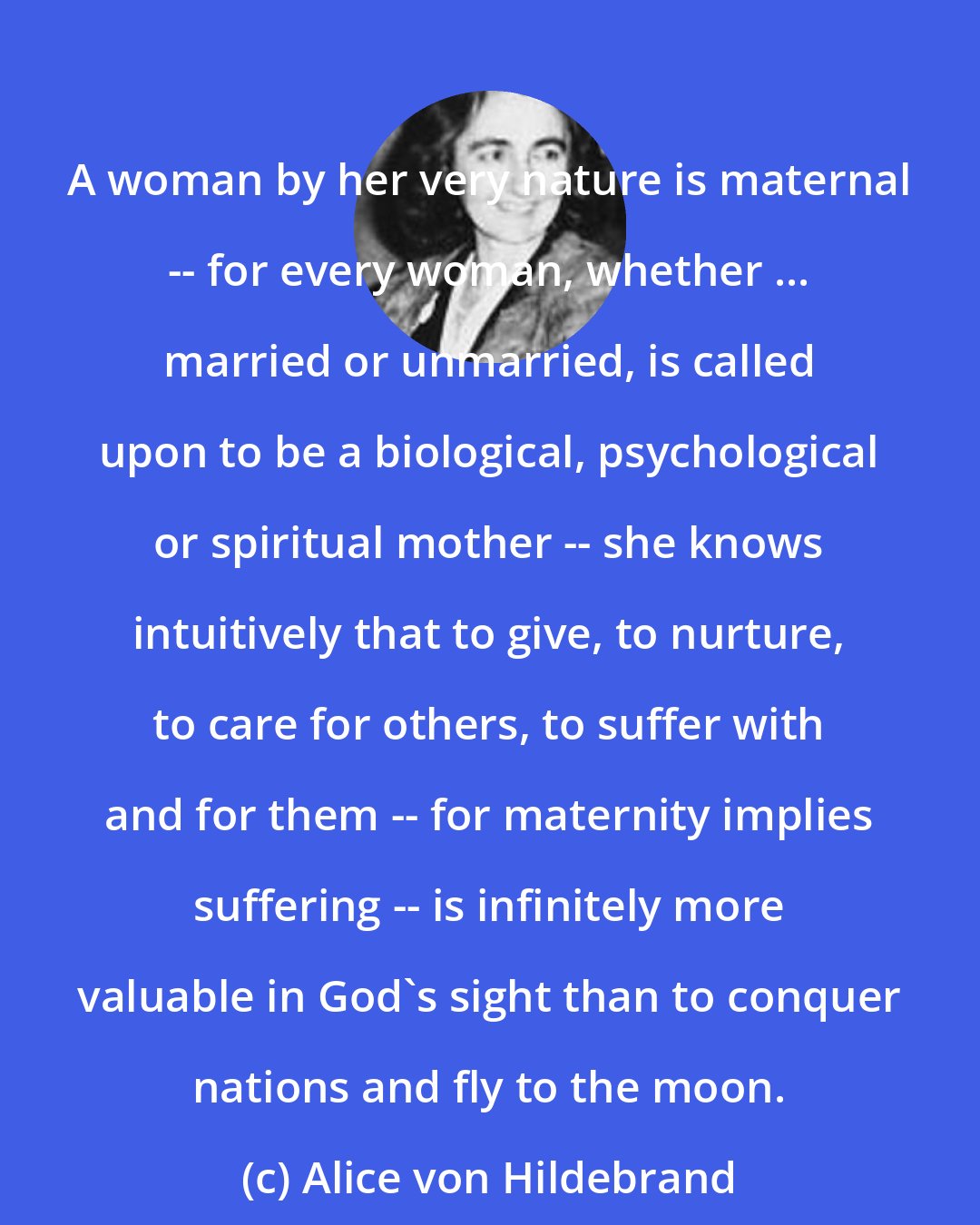 Alice von Hildebrand: A woman by her very nature is maternal -- for every woman, whether ... married or unmarried, is called upon to be a biological, psychological or spiritual mother -- she knows intuitively that to give, to nurture, to care for others, to suffer with and for them -- for maternity implies suffering -- is infinitely more valuable in God's sight than to conquer nations and fly to the moon.