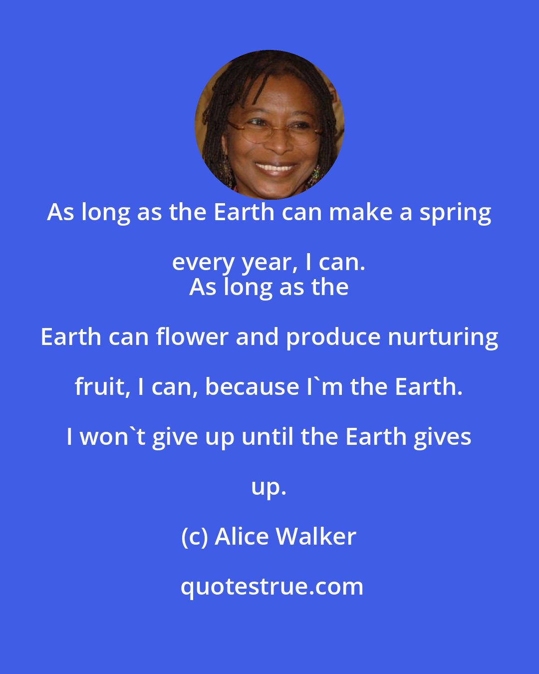 Alice Walker: As long as the Earth can make a spring every year, I can. 
 As long as the Earth can flower and produce nurturing fruit, I can, because I'm the Earth. I won't give up until the Earth gives up.