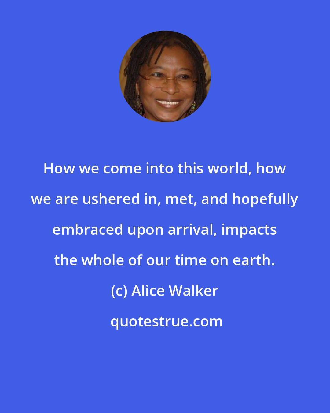 Alice Walker: How we come into this world, how we are ushered in, met, and hopefully embraced upon arrival, impacts the whole of our time on earth.