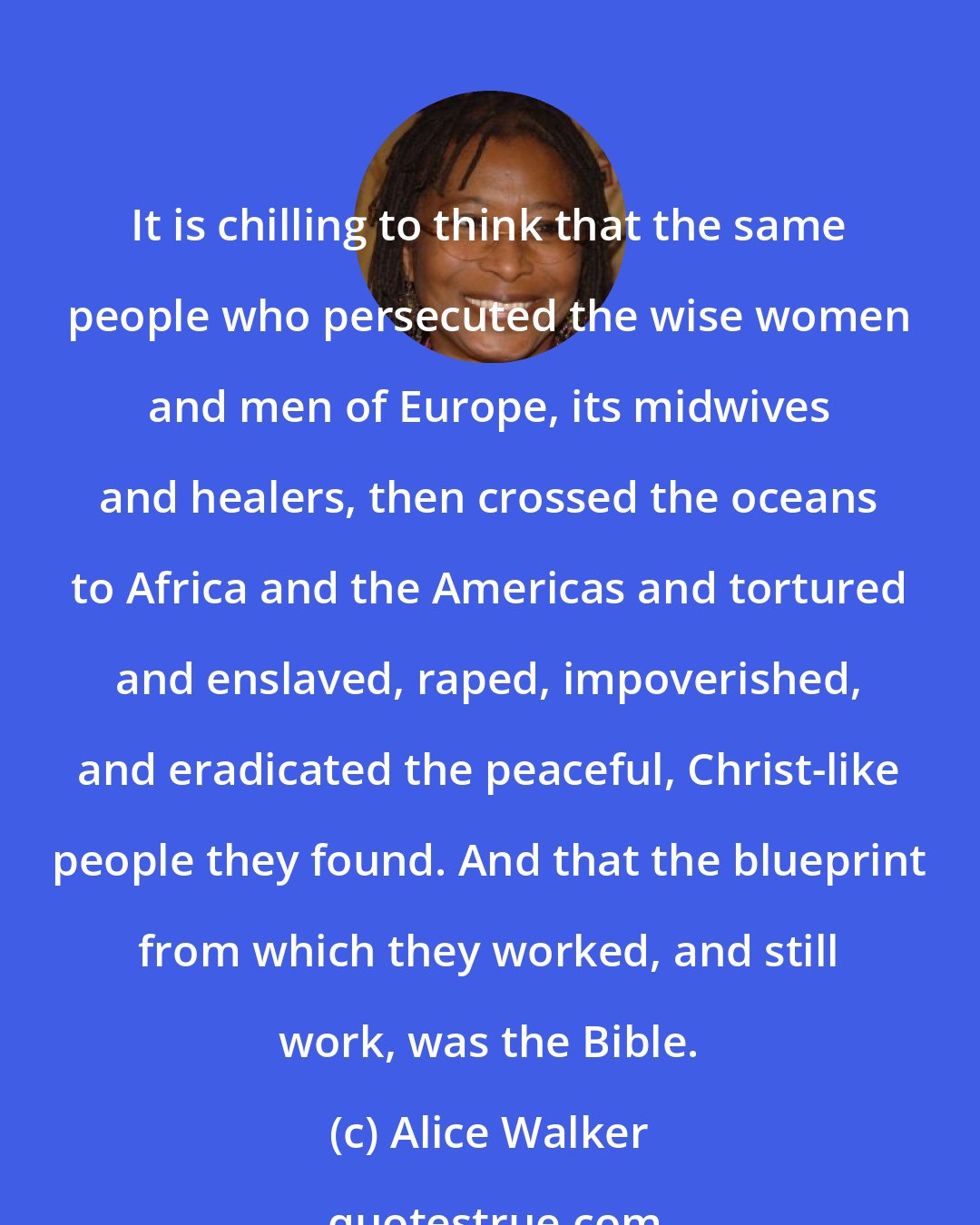 Alice Walker: It is chilling to think that the same people who persecuted the wise women and men of Europe, its midwives and healers, then crossed the oceans to Africa and the Americas and tortured and enslaved, raped, impoverished, and eradicated the peaceful, Christ-like people they found. And that the blueprint from which they worked, and still work, was the Bible.