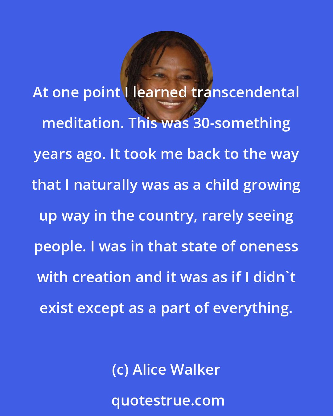 Alice Walker: At one point I learned transcendental meditation. This was 30-something years ago. It took me back to the way that I naturally was as a child growing up way in the country, rarely seeing people. I was in that state of oneness with creation and it was as if I didn't exist except as a part of everything.