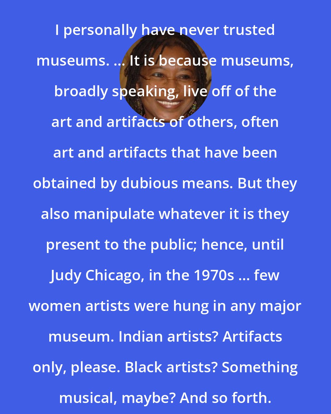 Alice Walker: I personally have never trusted museums. ... It is because museums, broadly speaking, live off of the art and artifacts of others, often art and artifacts that have been obtained by dubious means. But they also manipulate whatever it is they present to the public; hence, until Judy Chicago, in the 1970s ... few women artists were hung in any major museum. Indian artists? Artifacts only, please. Black artists? Something musical, maybe? And so forth.