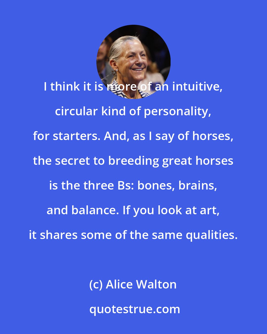 Alice Walton: I think it is more of an intuitive, circular kind of personality, for starters. And, as I say of horses, the secret to breeding great horses is the three Bs: bones, brains, and balance. If you look at art, it shares some of the same qualities.