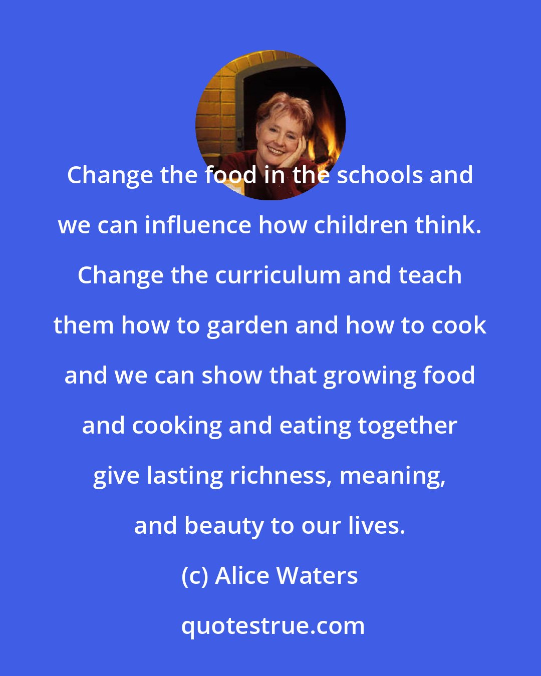 Alice Waters: Change the food in the schools and we can influence how children think. Change the curriculum and teach them how to garden and how to cook and we can show that growing food and cooking and eating together give lasting richness, meaning, and beauty to our lives.