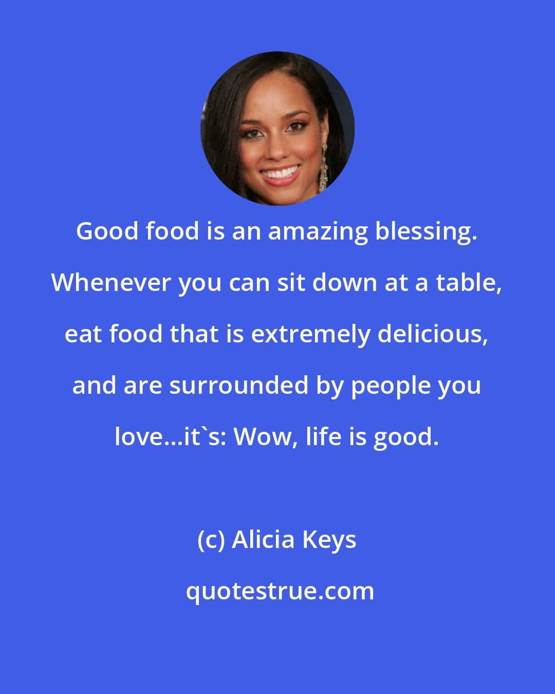 Alicia Keys: Good food is an amazing blessing. Whenever you can sit down at a table, eat food that is extremely delicious, and are surrounded by people you love...it's: Wow, life is good.