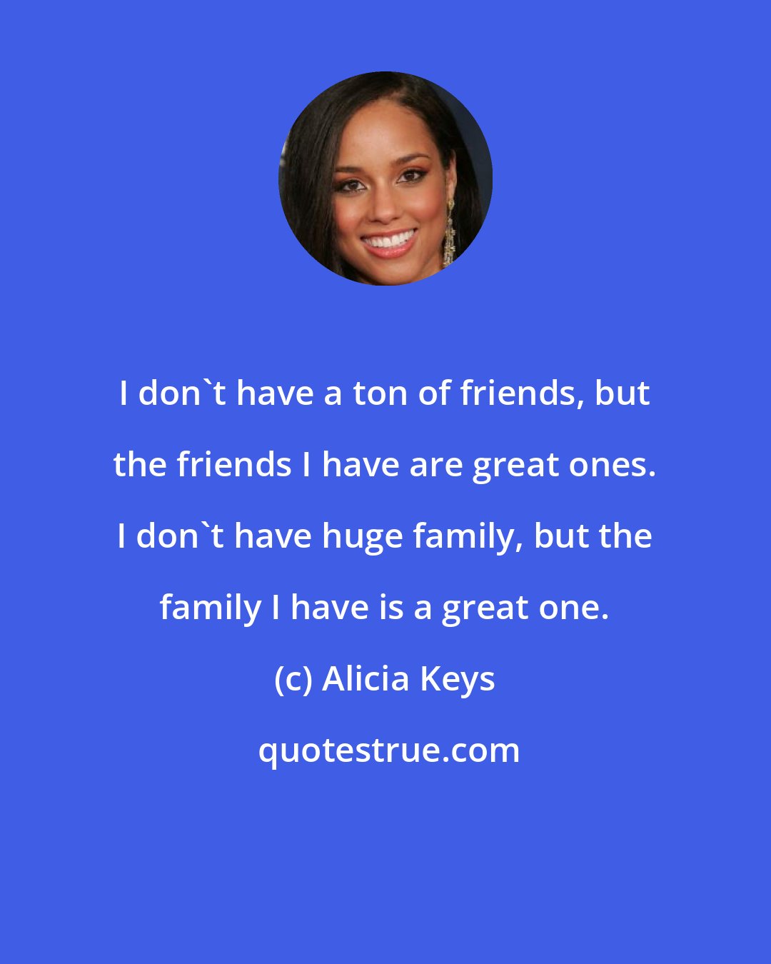 Alicia Keys: I don't have a ton of friends, but the friends I have are great ones. I don't have huge family, but the family I have is a great one.