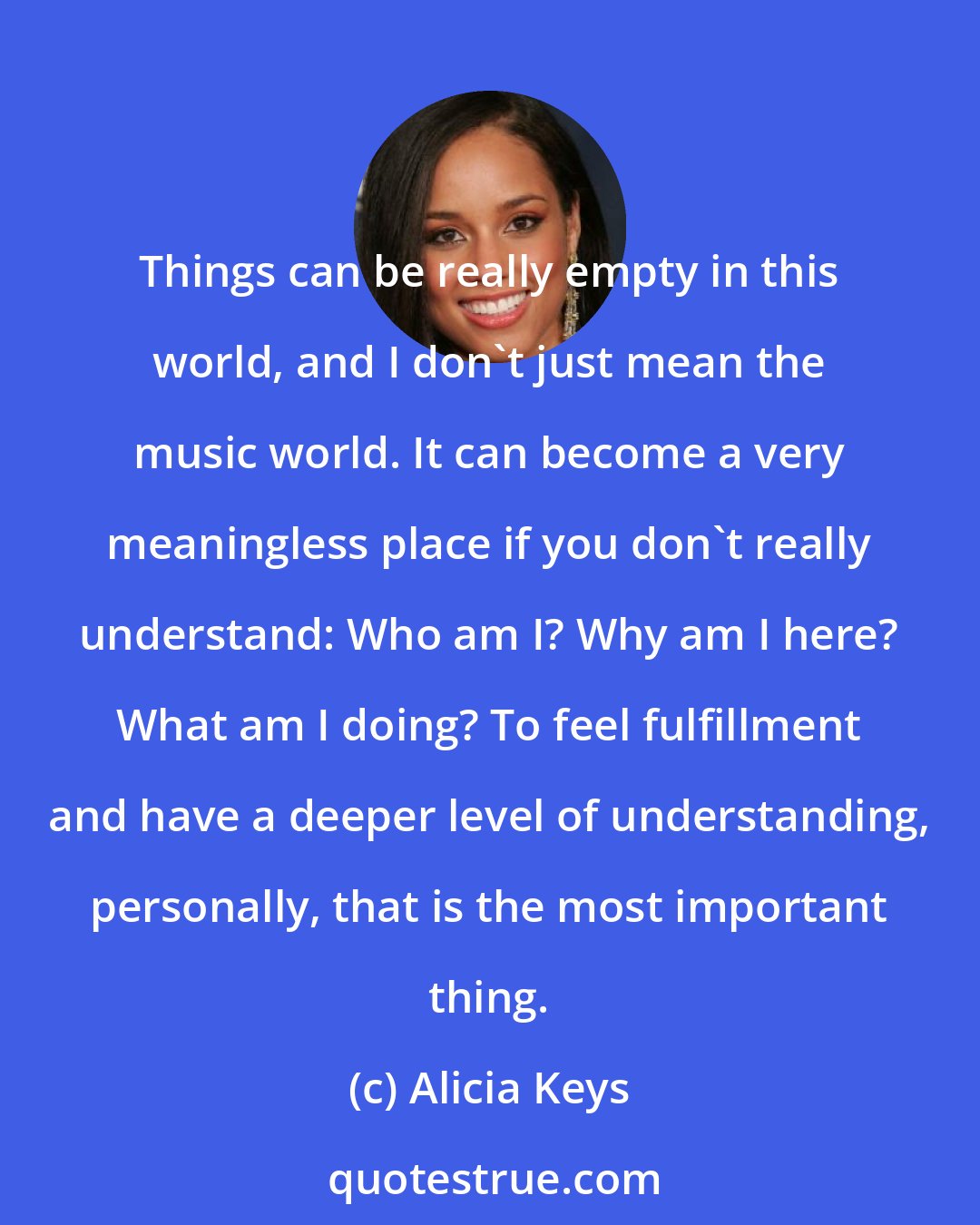 Alicia Keys: Things can be really empty in this world, and I don't just mean the music world. It can become a very meaningless place if you don't really understand: Who am I? Why am I here? What am I doing? To feel fulfillment and have a deeper level of understanding, personally, that is the most important thing.