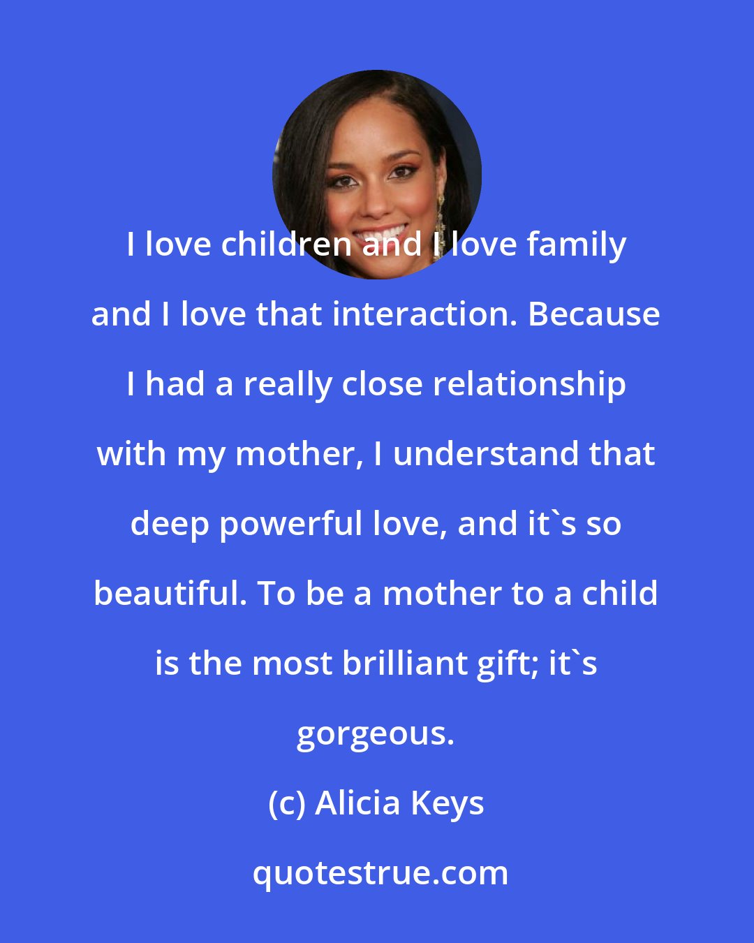 Alicia Keys: I love children and I love family and I love that interaction. Because I had a really close relationship with my mother, I understand that deep powerful love, and it's so beautiful. To be a mother to a child is the most brilliant gift; it's gorgeous.
