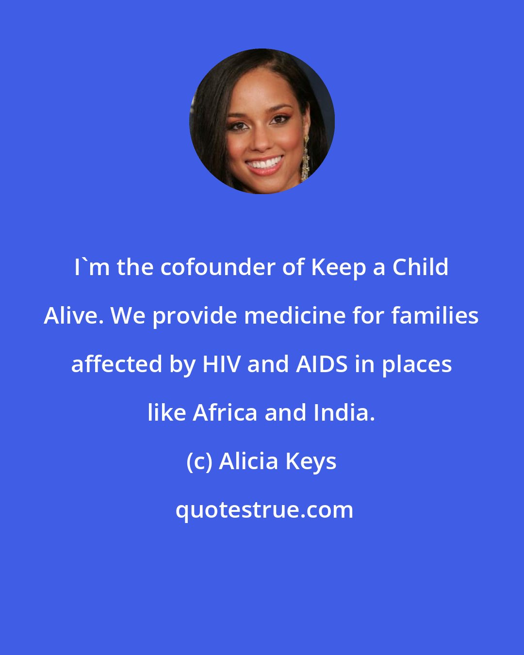 Alicia Keys: I'm the cofounder of Keep a Child Alive. We provide medicine for families affected by HIV and AIDS in places like Africa and India.