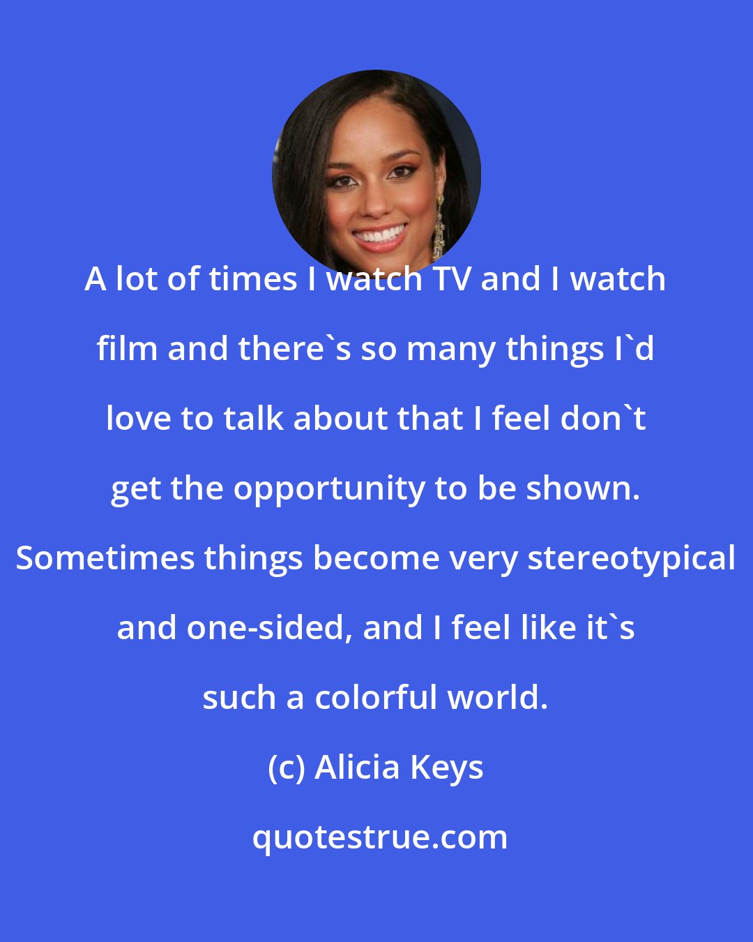 Alicia Keys: A lot of times I watch TV and I watch film and there's so many things I'd love to talk about that I feel don't get the opportunity to be shown. Sometimes things become very stereotypical and one-sided, and I feel like it's such a colorful world.