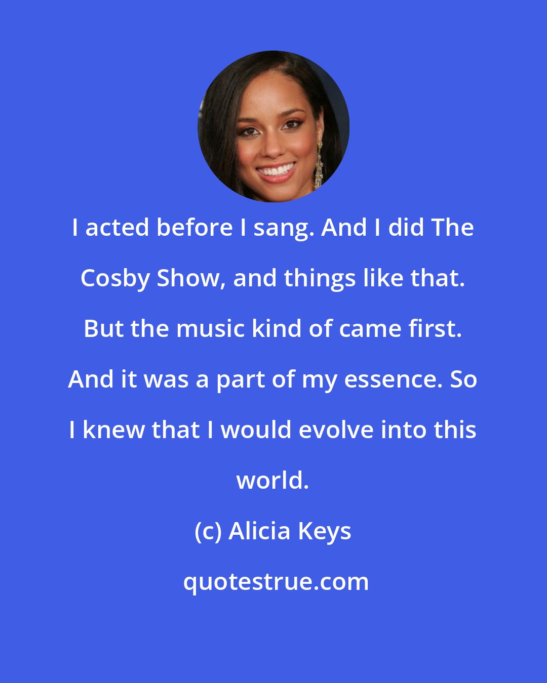 Alicia Keys: I acted before I sang. And I did The Cosby Show, and things like that. But the music kind of came first. And it was a part of my essence. So I knew that I would evolve into this world.