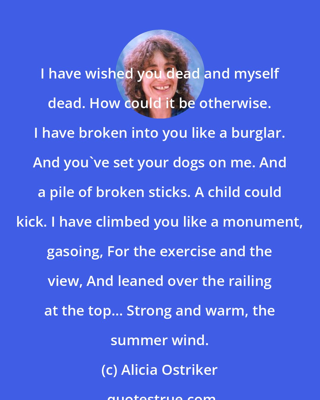 Alicia Ostriker: I have wished you dead and myself dead. How could it be otherwise. I have broken into you like a burglar. And you've set your dogs on me. And a pile of broken sticks. A child could kick. I have climbed you like a monument, gasoing, For the exercise and the view, And leaned over the railing at the top... Strong and warm, the summer wind.