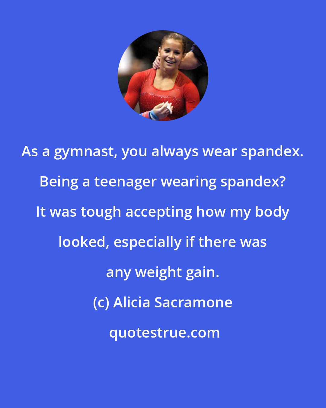 Alicia Sacramone: As a gymnast, you always wear spandex. Being a teenager wearing spandex? It was tough accepting how my body looked, especially if there was any weight gain.