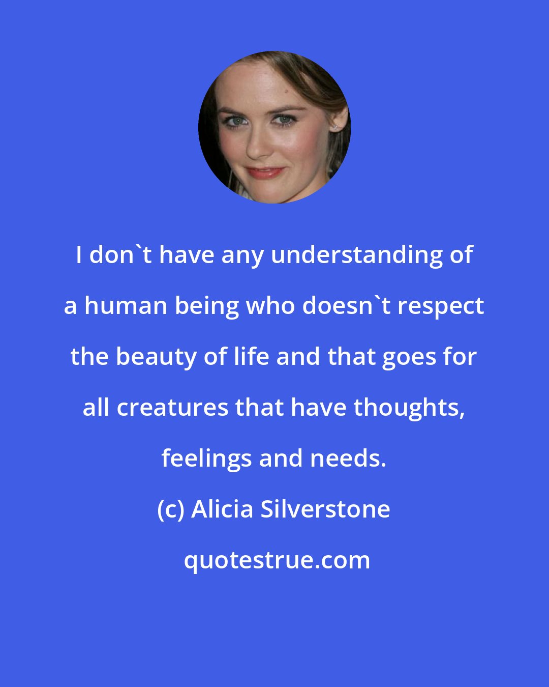 Alicia Silverstone: I don't have any understanding of a human being who doesn't respect the beauty of life and that goes for all creatures that have thoughts, feelings and needs.