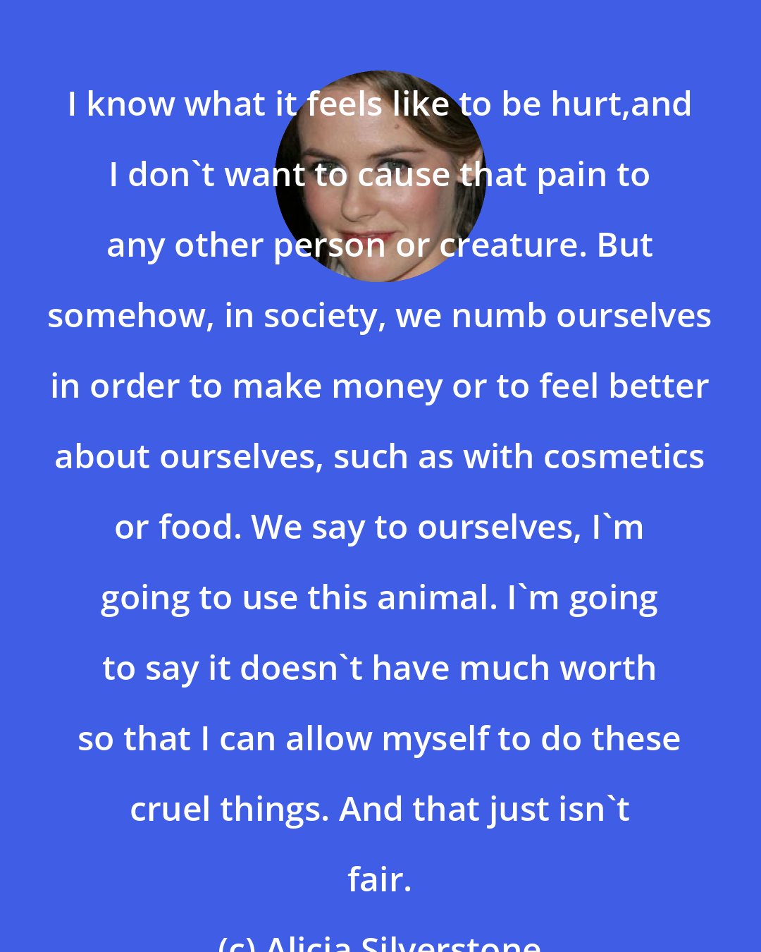 Alicia Silverstone: I know what it feels like to be hurt,and I don't want to cause that pain to any other person or creature. But somehow, in society, we numb ourselves in order to make money or to feel better about ourselves, such as with cosmetics or food. We say to ourselves, I'm going to use this animal. I'm going to say it doesn't have much worth so that I can allow myself to do these cruel things. And that just isn't fair.