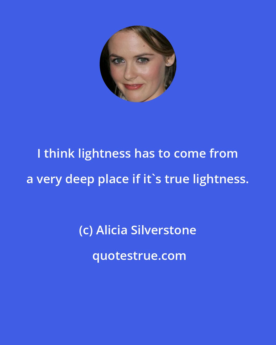 Alicia Silverstone: I think lightness has to come from a very deep place if it's true lightness.