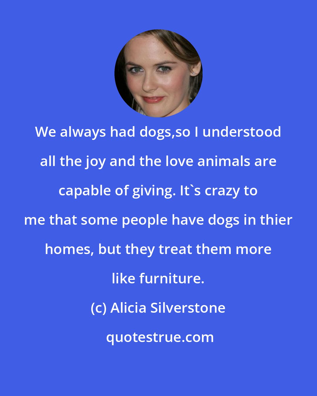 Alicia Silverstone: We always had dogs,so I understood all the joy and the love animals are capable of giving. It's crazy to me that some people have dogs in thier homes, but they treat them more like furniture.
