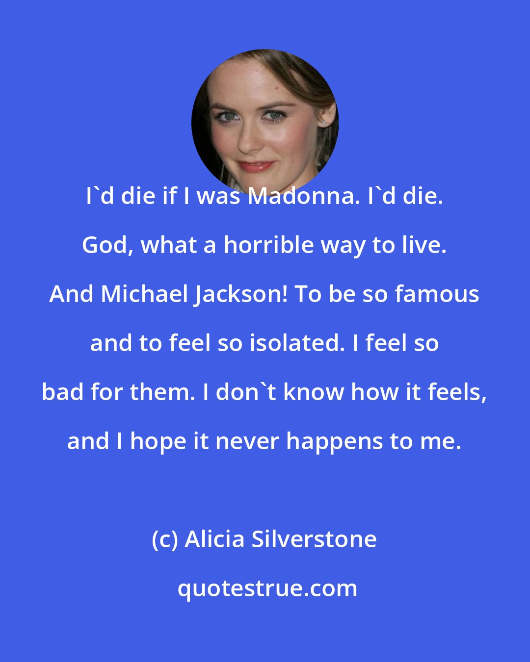 Alicia Silverstone: I'd die if I was Madonna. I'd die. God, what a horrible way to live. And Michael Jackson! To be so famous and to feel so isolated. I feel so bad for them. I don't know how it feels, and I hope it never happens to me.