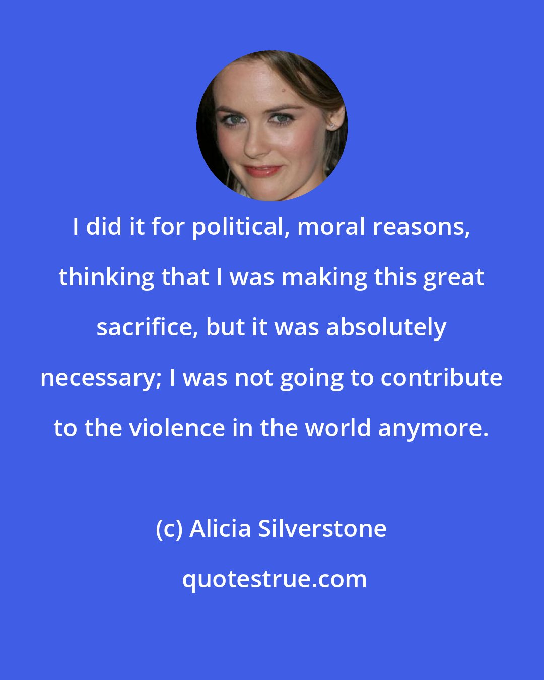 Alicia Silverstone: I did it for political, moral reasons, thinking that I was making this great sacrifice, but it was absolutely necessary; I was not going to contribute to the violence in the world anymore.