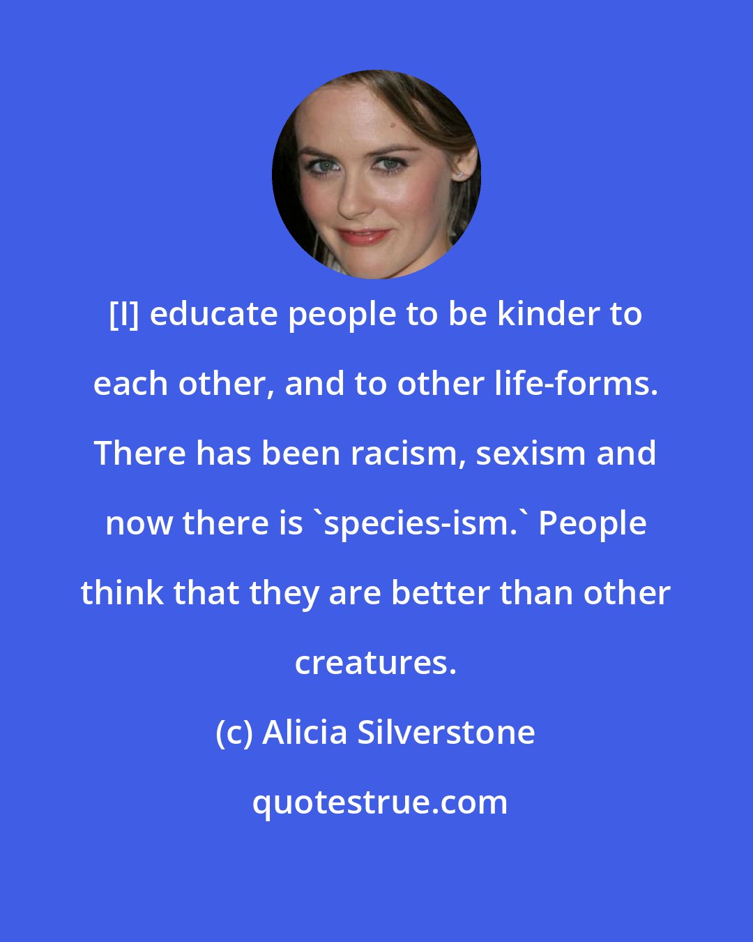 Alicia Silverstone: [I] educate people to be kinder to each other, and to other life-forms. There has been racism, sexism and now there is 'species-ism.' People think that they are better than other creatures.