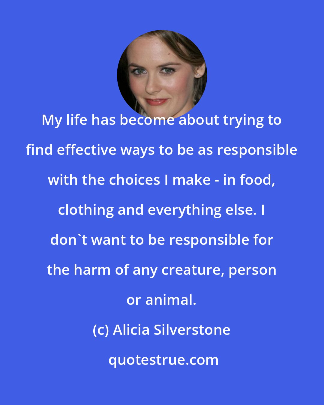 Alicia Silverstone: My life has become about trying to find effective ways to be as responsible with the choices I make - in food, clothing and everything else. I don't want to be responsible for the harm of any creature, person or animal.