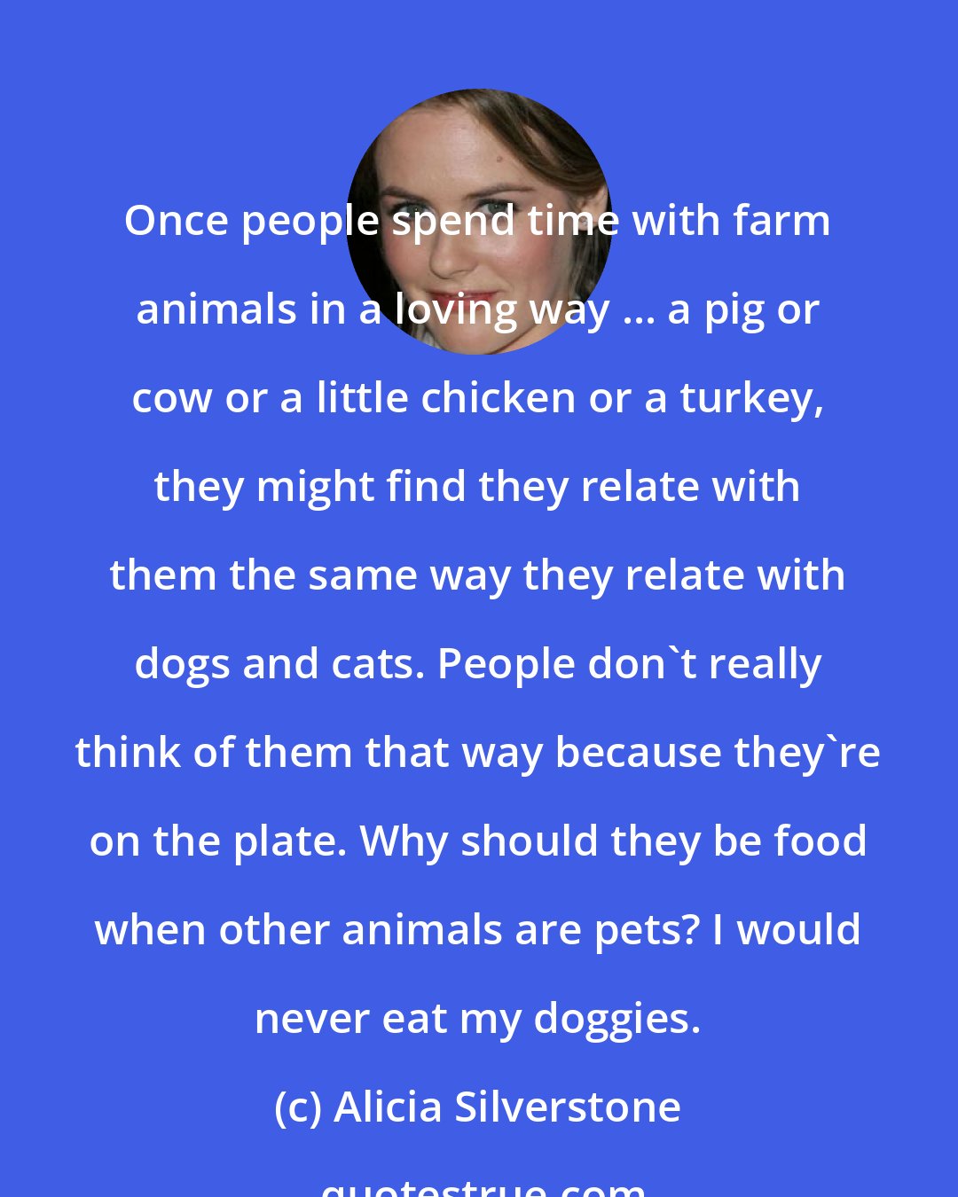 Alicia Silverstone: Once people spend time with farm animals in a loving way ... a pig or cow or a little chicken or a turkey, they might find they relate with them the same way they relate with dogs and cats. People don't really think of them that way because they're on the plate. Why should they be food when other animals are pets? I would never eat my doggies.