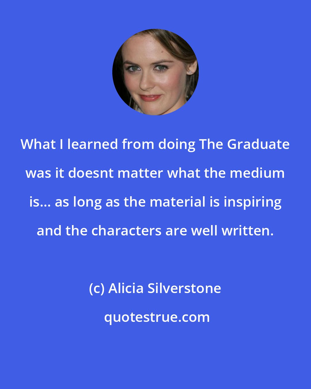 Alicia Silverstone: What I learned from doing The Graduate was it doesnt matter what the medium is... as long as the material is inspiring and the characters are well written.